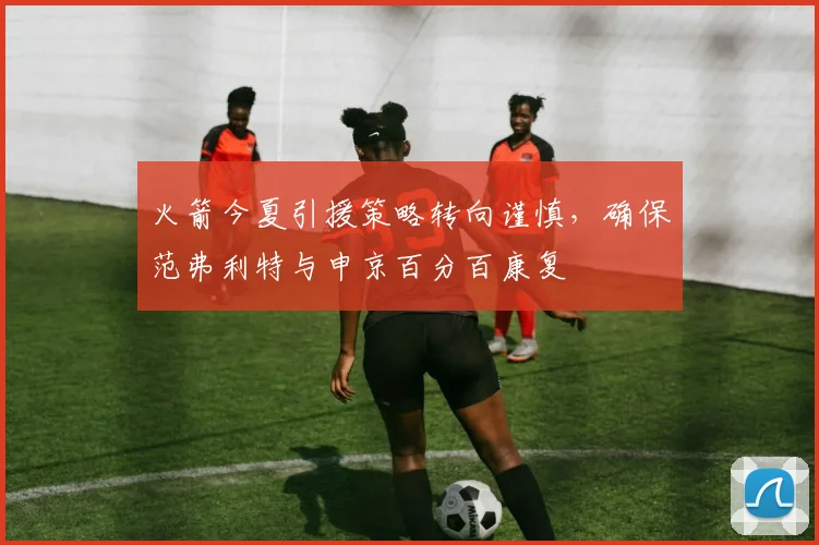 火箭今夏引援策略转向谨慎,确保范弗利特与申京百分百康复