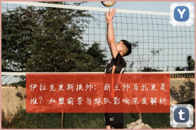 伊拉克里斯换帅：新主帅马扎里是谁？加盟前景与球队影响深度解析