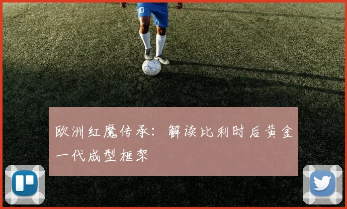欧洲红魔传承：解读比利时后黄金一代成型框架