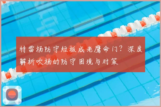 特雷杨防守短板成老鹰命门？深度解析吹杨的防守困境与对策