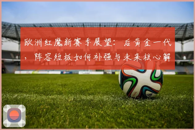 欧洲红魔新赛季展望：后黄金一代，阵容短板如何补强与未来核心解析