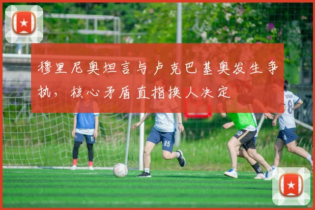 穆里尼奥坦言与卢克巴基奥发生争执，核心矛盾直指换人决定