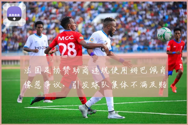 法国足协赞助商违规使用姆巴佩肖像惹争议，引发球队集体不满及赔偿问题探讨