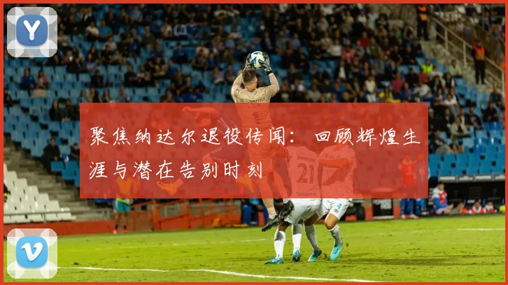 聚焦纳达尔退役传闻：回顾辉煌生涯与潜在告别时刻