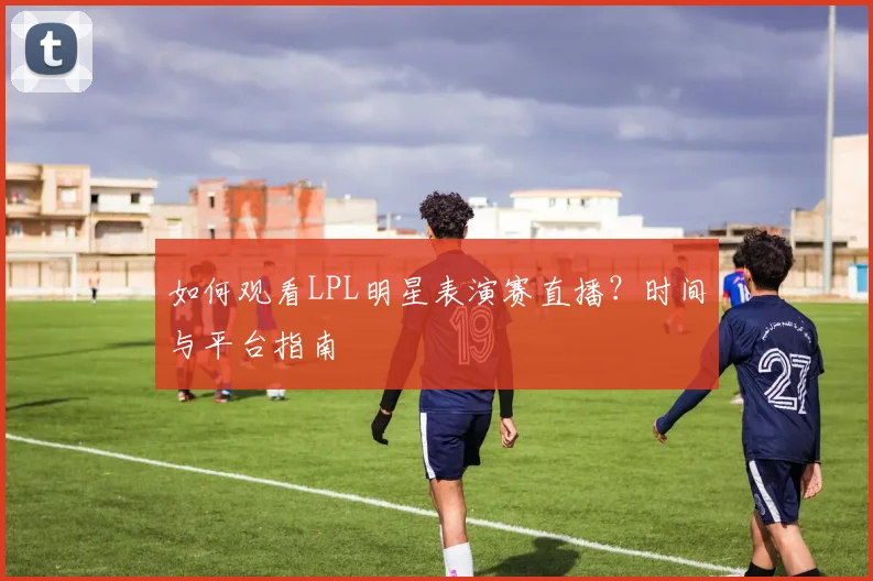 如何观看LPL明星表演赛直播？时间与平台指南