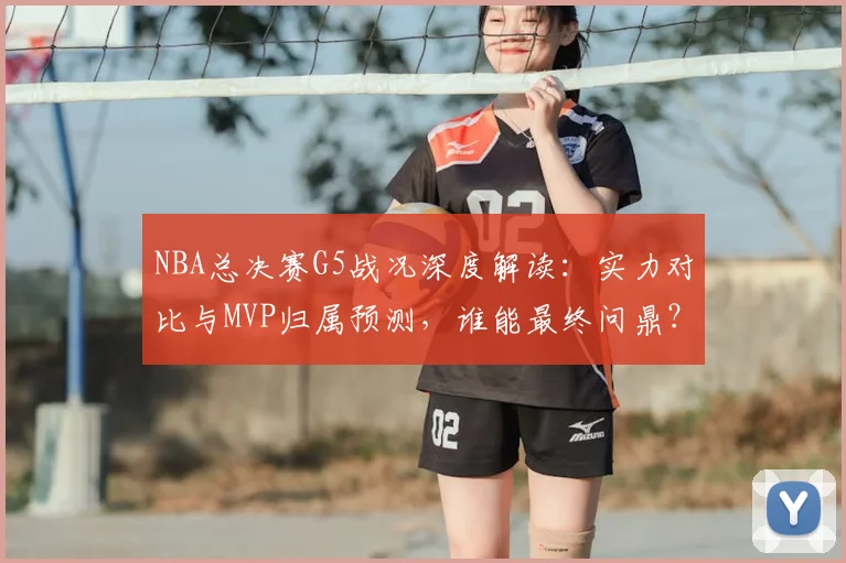 NBA总决赛G5战况深度解读：实力对比与MVP归属预测，谁能最终问鼎？