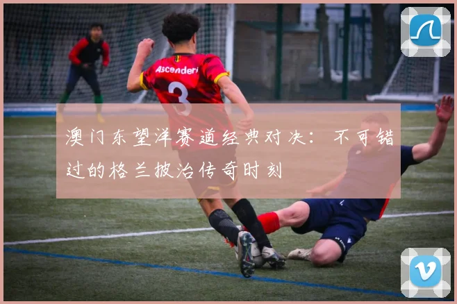 澳门东望洋赛道经典对决：不可错过的格兰披治传奇时刻