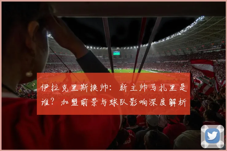 伊拉克里斯换帅：新主帅马扎里是谁？加盟前景与球队影响深度解析