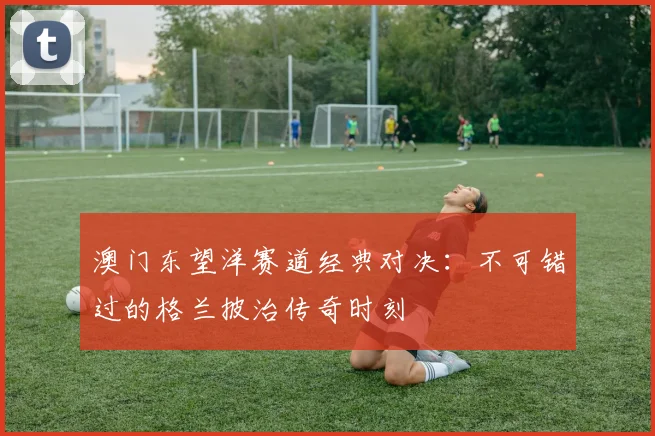 澳门东望洋赛道经典对决:不可错过的格兰披治传奇时刻