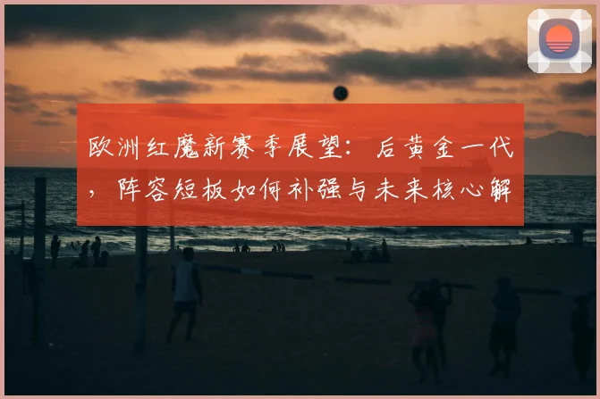 欧洲红魔新赛季展望：后黄金一代，阵容短板如何补强与未来核心解析