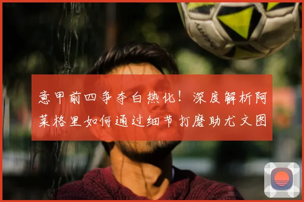 意甲前四争夺白热化！深度解析阿莱格里如何通过细节打磨助尤文图斯稳住欧冠席位