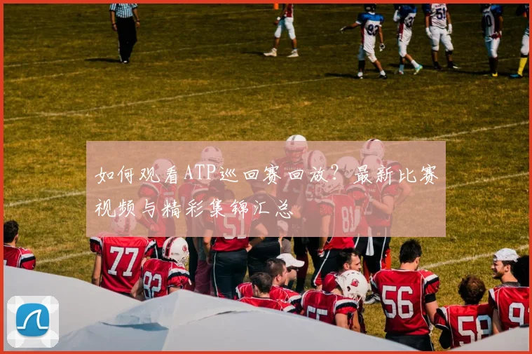 如何观看ATP巡回赛回放？最新比赛视频与精彩集锦汇总