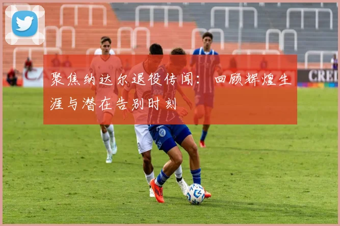 聚焦纳达尔退役传闻:回顾辉煌生涯与潜在告别时刻